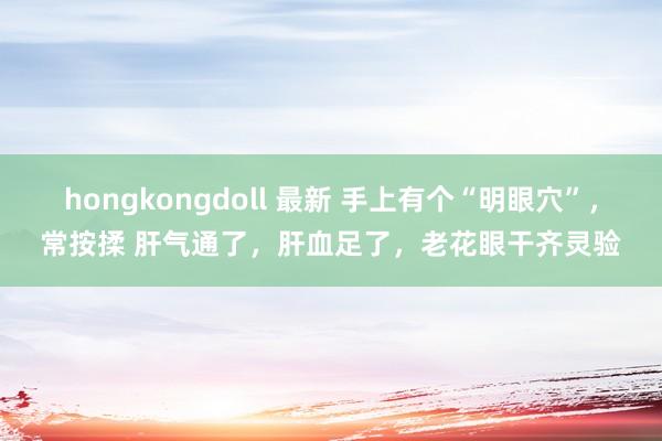 hongkongdoll 最新 手上有个“明眼穴”，常按揉 肝气通了，肝血足了，老花眼干齐灵验