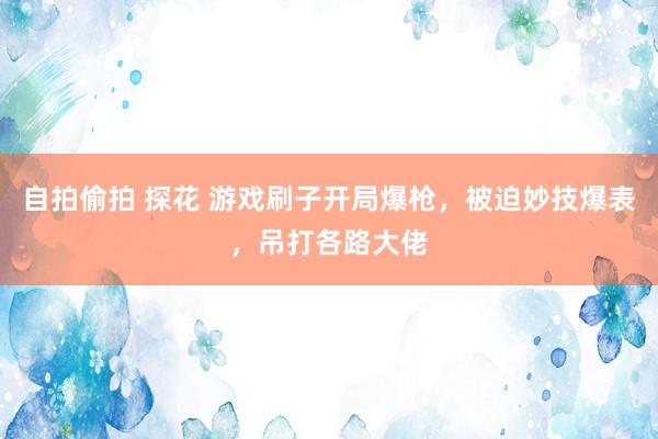 自拍偷拍 探花 游戏刷子开局爆枪，被迫妙技爆表，吊打各路大佬