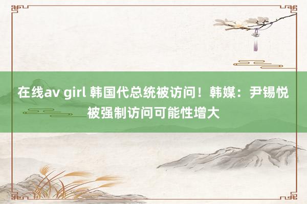 在线av girl 韩国代总统被访问！韩媒：尹锡悦被强制访问可能性增大