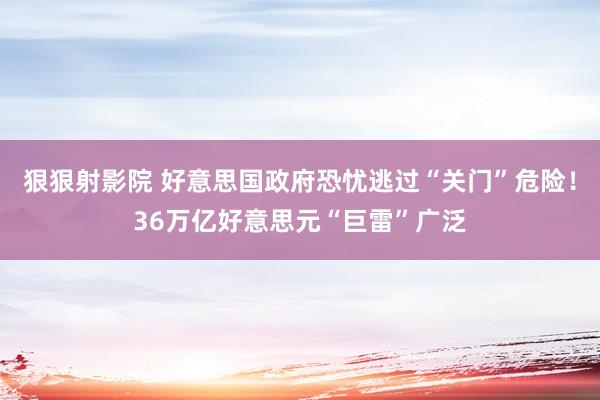 狠狠射影院 好意思国政府恐忧逃过“关门”危险！36万亿好意思元“巨雷”广泛