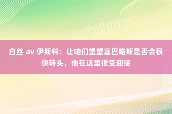 白丝 av 伊斯科：让咱们望望塞巴略斯是否会很快转头，他在这里很受迎接