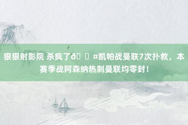 狠狠射影院 杀疯了😤凯帕战曼联7次扑救，本赛季战阿森纳热刺曼联均零封！