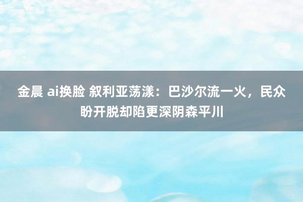 金晨 ai换脸 叙利亚荡漾：巴沙尔流一火，民众盼开脱却陷更深阴森平川