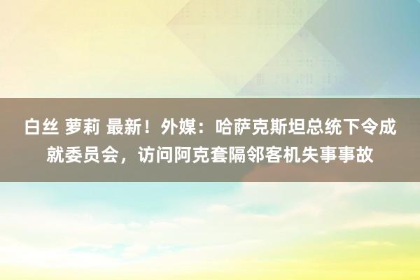 白丝 萝莉 最新！外媒：哈萨克斯坦总统下令成就委员会，访问阿克套隔邻客机失事事故