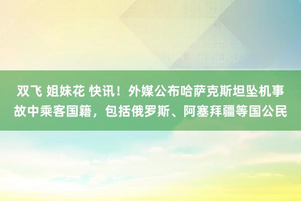 双飞 姐妹花 快讯！外媒公布哈萨克斯坦坠机事故中乘客国籍，包括俄罗斯、阿塞拜疆等国公民