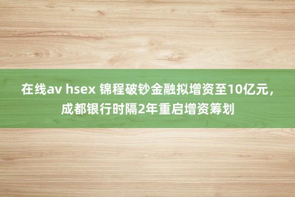 在线av hsex 锦程破钞金融拟增资至10亿元，成都银行时隔2年重启增资筹划