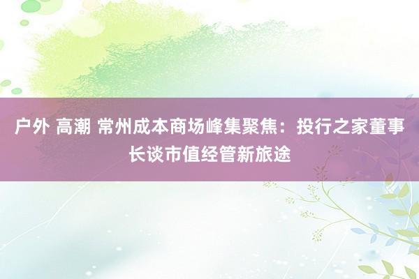 户外 高潮 常州成本商场峰集聚焦：投行之家董事长谈市值经管新旅途