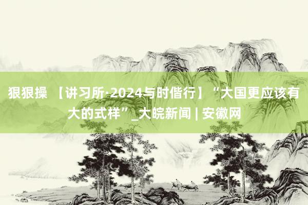 狠狠操 【讲习所·2024与时偕行】“大国更应该有大的式样”_大皖新闻 | 安徽网