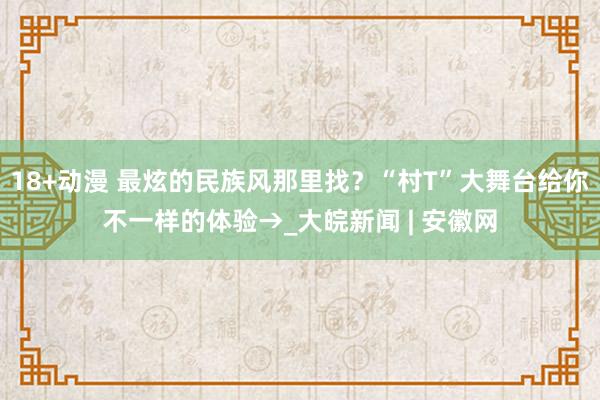 18+动漫 最炫的民族风那里找？“村T”大舞台给你不一样的体验→_大皖新闻 | 安徽网