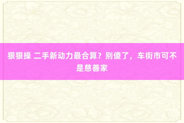 狠狠操 二手新动力最合算？别傻了，车街市可不是慈善家