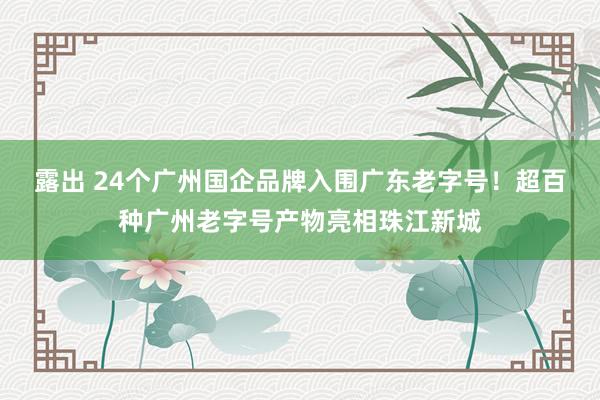 露出 24个广州国企品牌入围广东老字号！超百种广州老字号产物亮相珠江新城