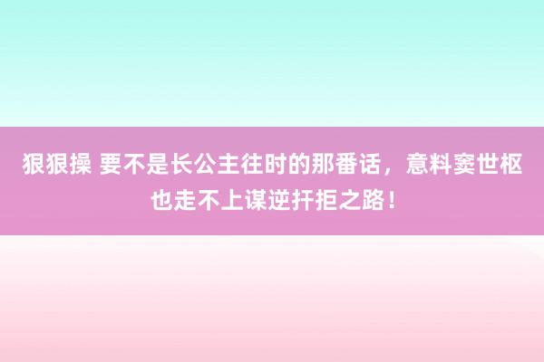 狠狠操 要不是长公主往时的那番话，意料窦世枢也走不上谋逆扞拒之路！