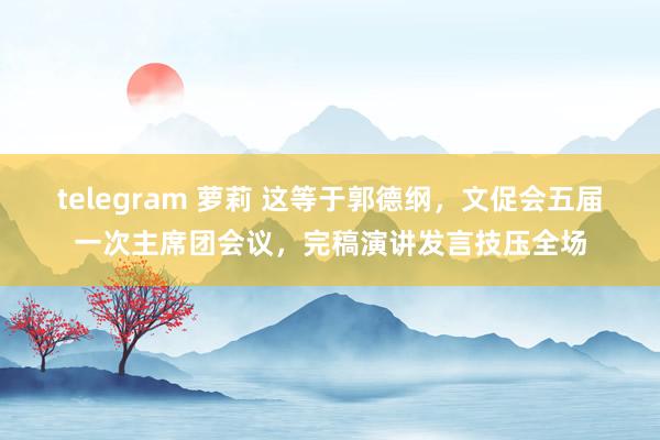 telegram 萝莉 这等于郭德纲，文促会五届一次主席团会议，完稿演讲发言技压全场