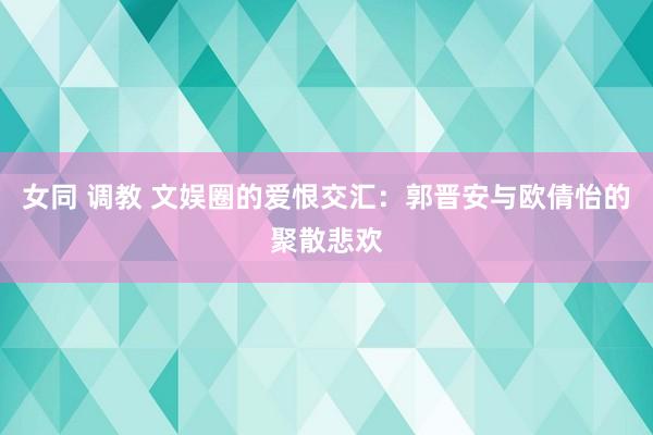 女同 调教 文娱圈的爱恨交汇：郭晋安与欧倩怡的聚散悲欢