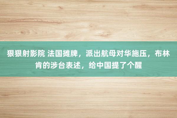 狠狠射影院 法国摊牌，派出航母对华施压，布林肯的涉台表述，给中国提了个醒