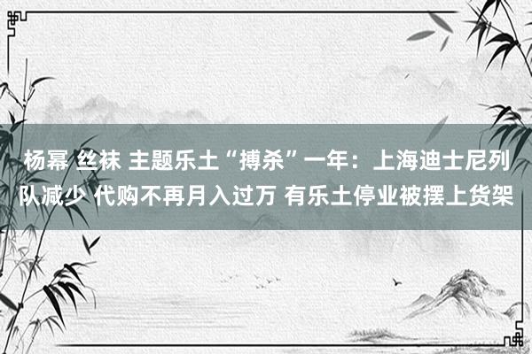 杨幂 丝袜 主题乐土“搏杀”一年：上海迪士尼列队减少 代购不再月入过万 有乐土停业被摆上货架