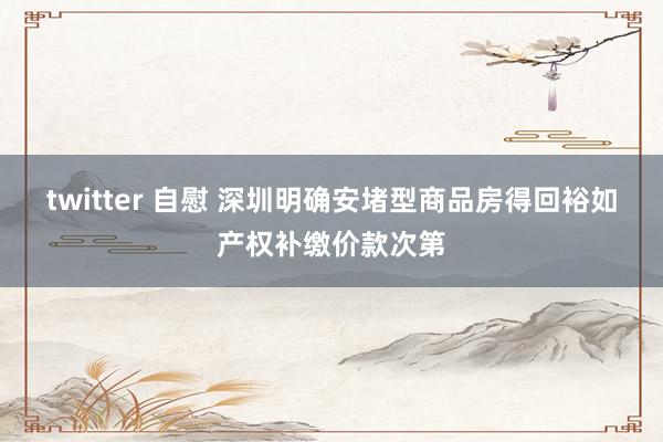 twitter 自慰 深圳明确安堵型商品房得回裕如产权补缴价款次第