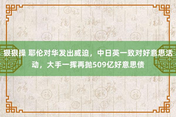 狠狠操 耶伦对华发出威迫，中日英一致对好意思活动，大手一挥再抛509亿好意思债