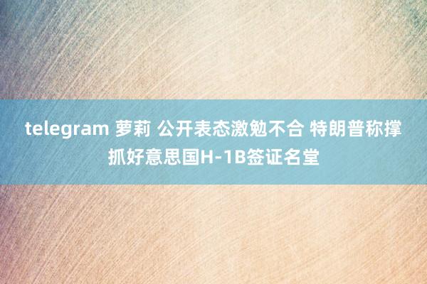 telegram 萝莉 公开表态激勉不合 特朗普称撑抓好意思国H-1B签证名堂