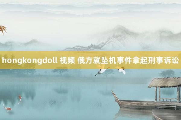 hongkongdoll 视频 俄方就坠机事件拿起刑事诉讼