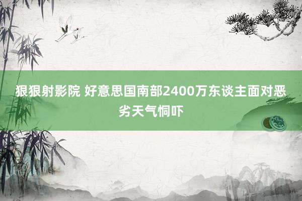 狠狠射影院 好意思国南部2400万东谈主面对恶劣天气恫吓