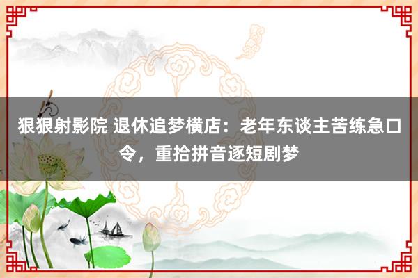 狠狠射影院 退休追梦横店：老年东谈主苦练急口令，重拾拼音逐短剧梦