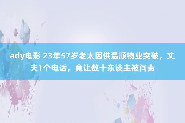 ady电影 23年57岁老太因供温顺物业突破，丈夫1个电话，竟让数十东谈主被问责