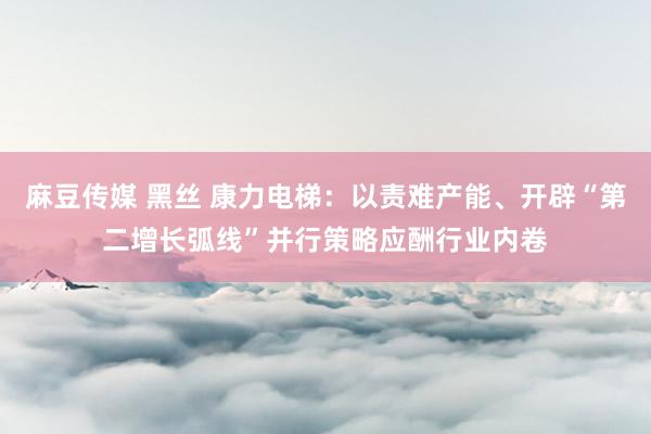 麻豆传媒 黑丝 康力电梯：以责难产能、开辟“第二增长弧线”并行策略应酬行业内卷