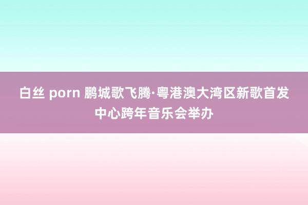 白丝 porn 鹏城歌飞腾·粤港澳大湾区新歌首发中心跨年音乐会举办