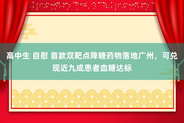 高中生 自慰 首款双靶点降糖药物落地广州，可兑现近九成患者血糖达标