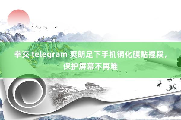 拳交 telegram 爽朗足下手机钢化膜贴捏段，保护屏幕不再难