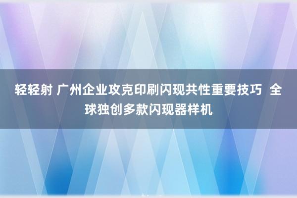 轻轻射 广州企业攻克印刷闪现共性重要技巧  全球独创多款闪现器样机