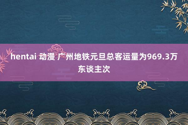 hentai 动漫 广州地铁元旦总客运量为969.3万东谈主次