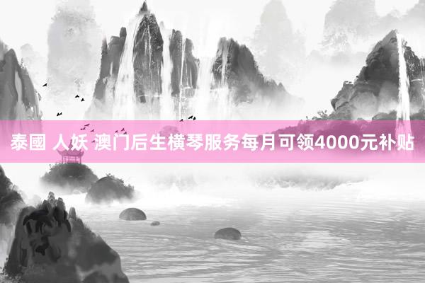 泰國 人妖 澳门后生横琴服务每月可领4000元补贴