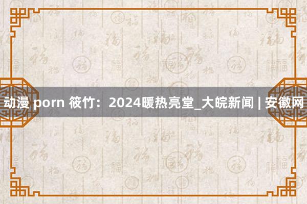 动漫 porn 筱竹：2024暖热亮堂_大皖新闻 | 安徽网