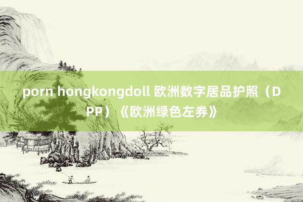 porn hongkongdoll 欧洲数字居品护照（DPP）《欧洲绿色左券》