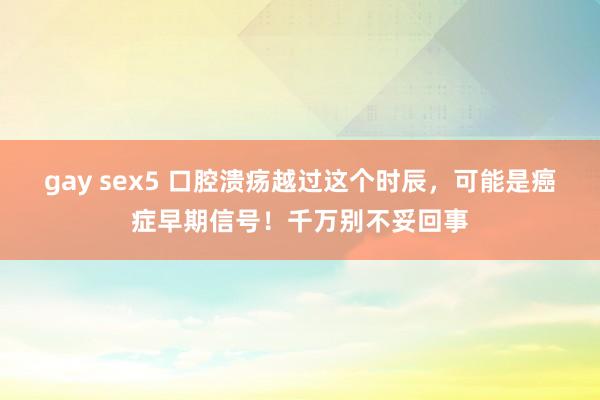 gay sex5 口腔溃疡越过这个时辰，可能是癌症早期信号！千万别不妥回事