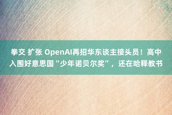 拳交 扩张 OpenAI再招华东谈主接头员！高中入围好意思国“少年诺贝尔奖”，还在哈释教书