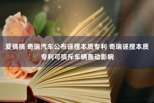 爱搞搞 奇瑞汽车公布诬捏本质专利 奇瑞诬捏本质专利可摈斥车辆轰动影响