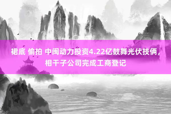 裙底 偷拍 中闽动力投资4.22亿鼓舞光伏技俩，相干子公司完成工商登记