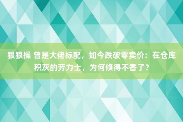 狠狠操 曾是大佬标配，如今跌破零卖价：在仓库积灰的劳力士，为何倏得不香了？