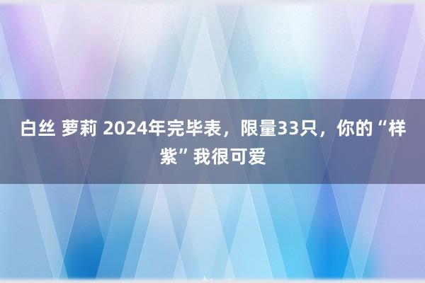 白丝 萝莉 2024年完毕表，限量33只，你的“样紫”我很可爱