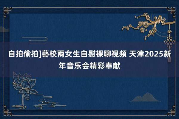 自拍偷拍]藝校兩女生自慰裸聊視頻 天津2025新年音乐会精彩奉献