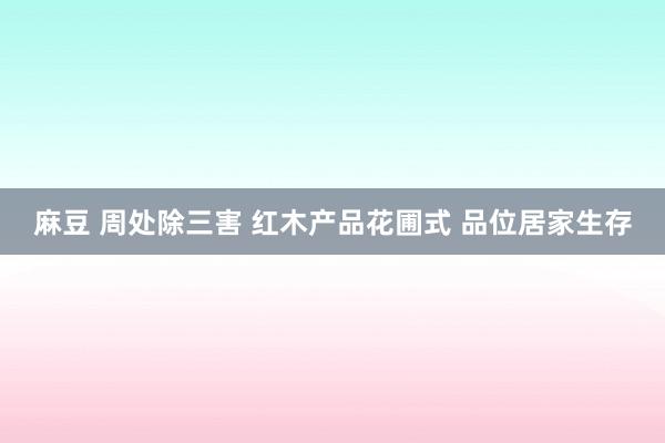 麻豆 周处除三害 红木产品花圃式 品位居家生存