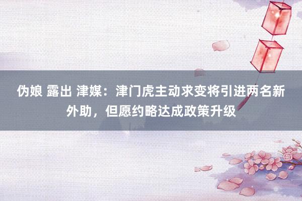 伪娘 露出 津媒：津门虎主动求变将引进两名新外助，但愿约略达成政策升级