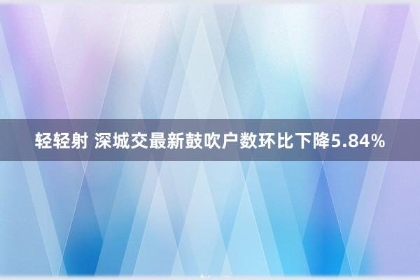 轻轻射 深城交最新鼓吹户数环比下降5.84%