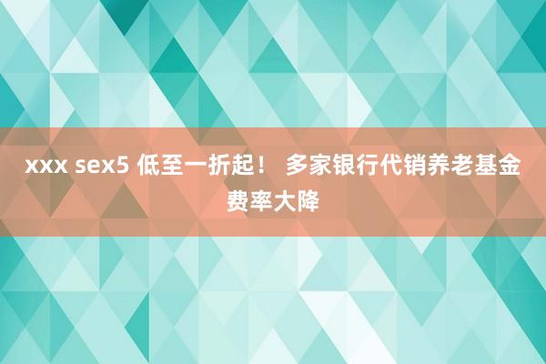 xxx sex5 低至一折起！ 多家银行代销养老基金费率大降