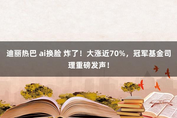 迪丽热巴 ai换脸 炸了！大涨近70%，冠军基金司理重磅发声！