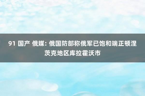 91 国产 俄媒: 俄国防部称俄军已饱和端正顿涅茨克地区库拉霍沃市