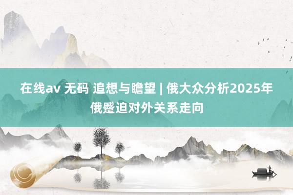 在线av 无码 追想与瞻望 | 俄大众分析2025年俄蹙迫对外关系走向